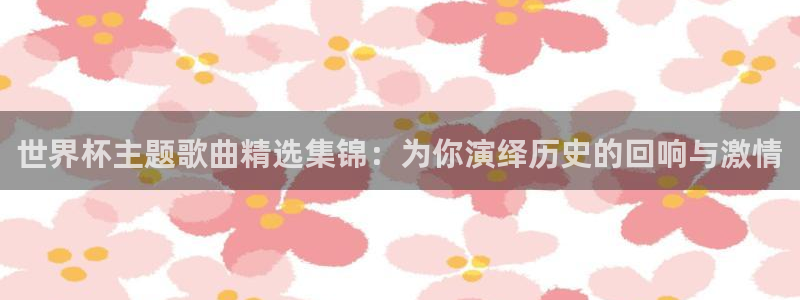 世界杯欧洲区预选赛赛程：世界杯主题歌曲精选集锦：为你演绎历史的回响与激情